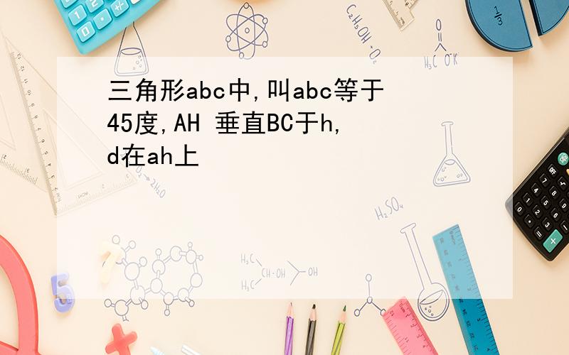 三角形abc中,叫abc等于45度,AH 垂直BC于h,d在ah上