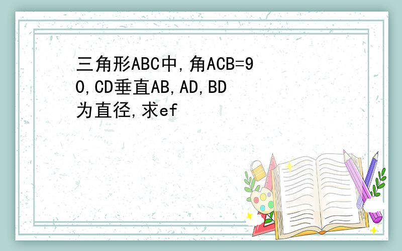 三角形ABC中,角ACB=90,CD垂直AB,AD,BD为直径,求ef