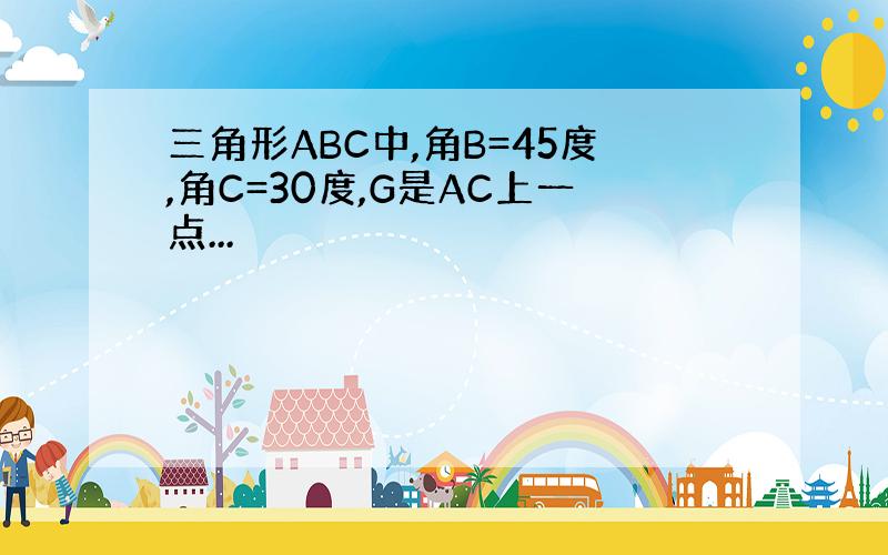 三角形ABC中,角B=45度,角C=30度,G是AC上一点...