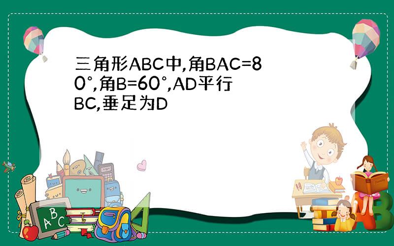 三角形ABC中,角BAC=80°,角B=60°,AD平行BC,垂足为D