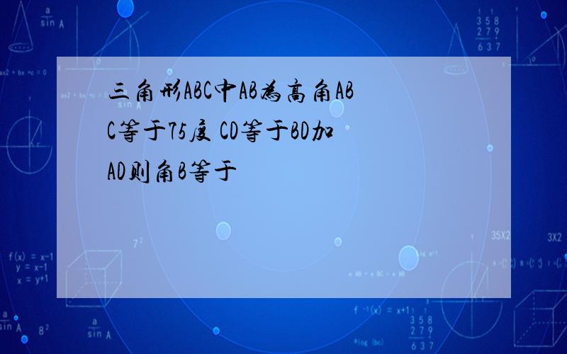 三角形ABC中AB为高角ABC等于75度 CD等于BD加AD则角B等于