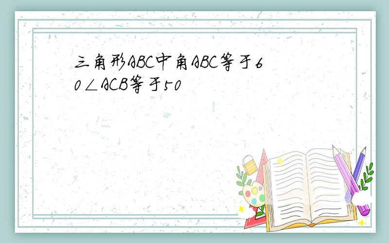 三角形ABC中角ABC等于60∠ACB等于50