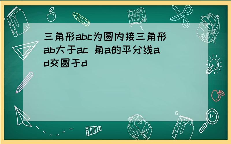 三角形abc为圆内接三角形 ab大于ac 角a的平分线ad交圆于d