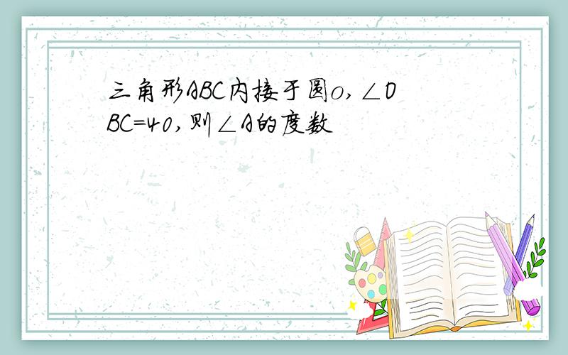 三角形ABC内接于圆o,∠OBC＝40,则∠A的度数