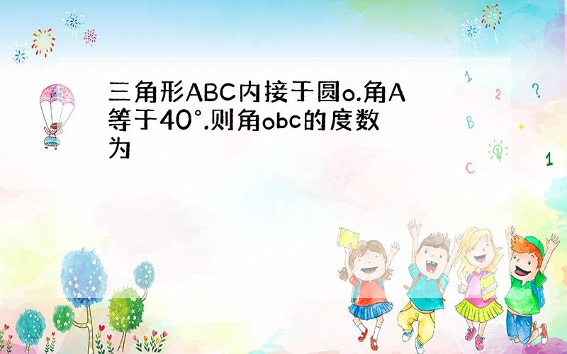 三角形ABC内接于圆o.角A等于40°.则角obc的度数为