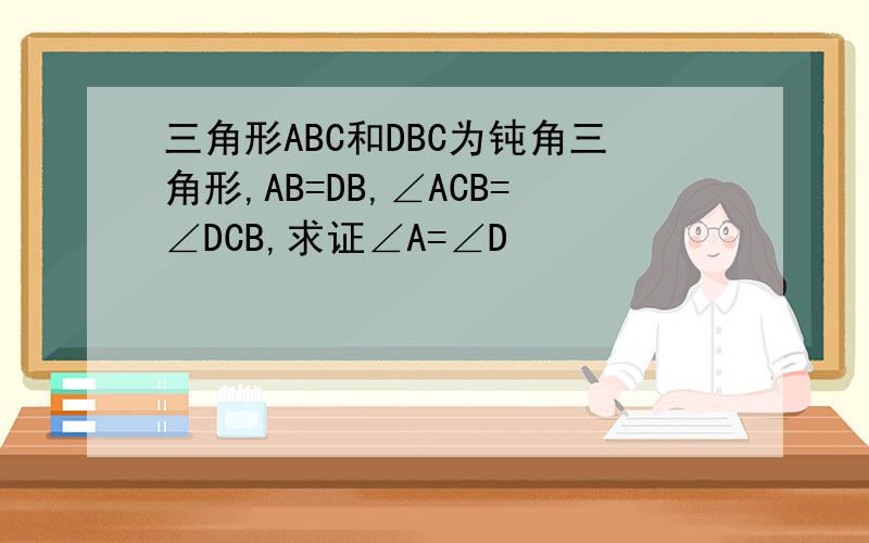 三角形ABC和DBC为钝角三角形,AB=DB,∠ACB=∠DCB,求证∠A=∠D