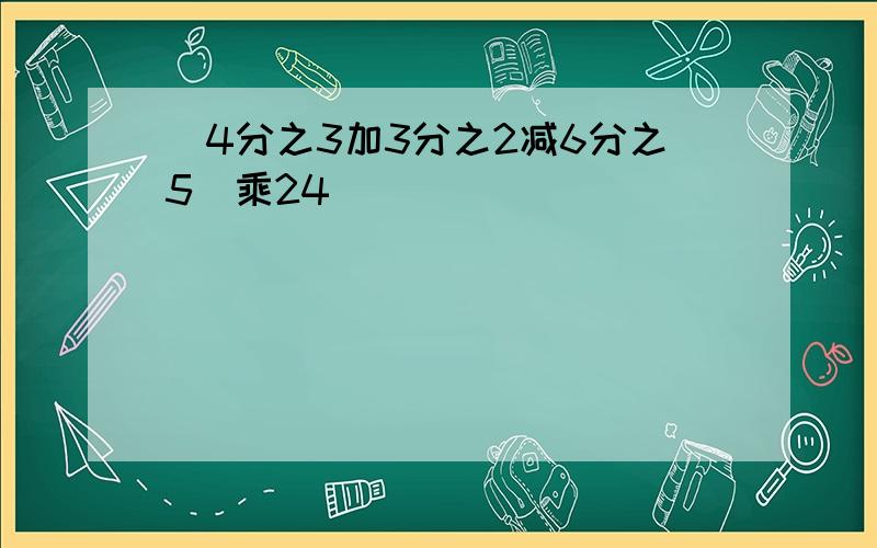 (4分之3加3分之2减6分之5)乘24