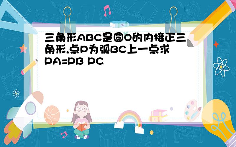 三角形ABC是圆O的内接正三角形,点P为弧BC上一点求 PA=PB PC