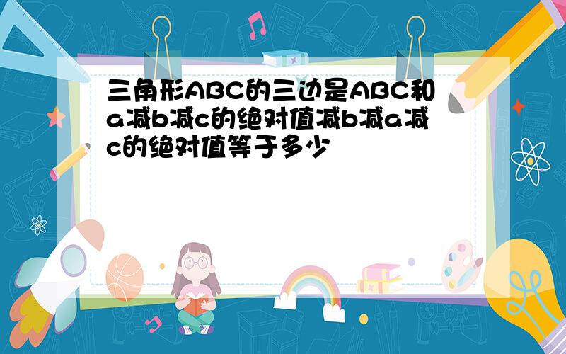 三角形ABC的三边是ABC和a减b减c的绝对值减b减a减c的绝对值等于多少