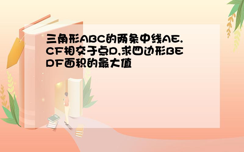 三角形ABC的两条中线AE.CF相交于点D,求四边形BEDF面积的最大值