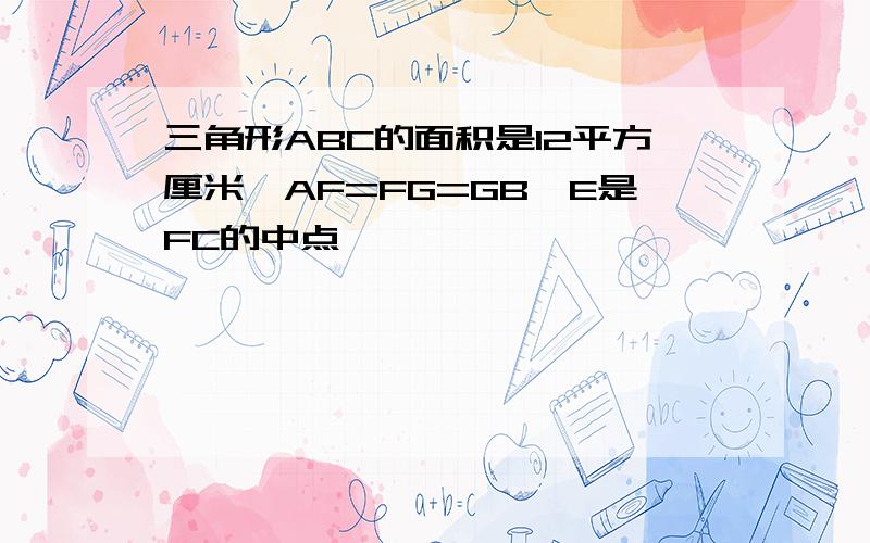 三角形ABC的面积是12平方厘米,AF=FG=GB,E是FC的中点