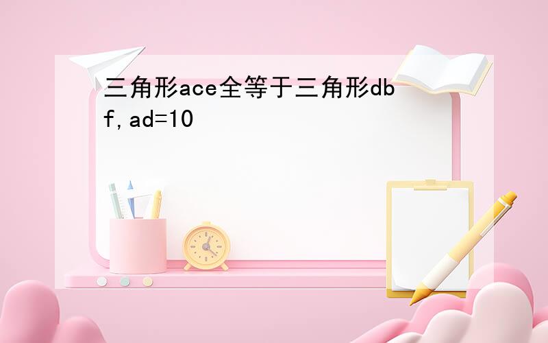 三角形ace全等于三角形dbf,ad=10