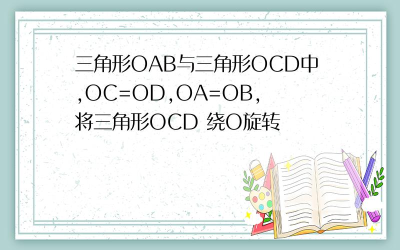 三角形OAB与三角形OCD中,OC=OD,OA=OB, 将三角形OCD 绕O旋转