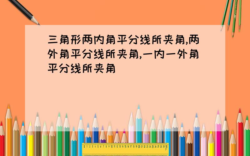 三角形两内角平分线所夹角,两外角平分线所夹角,一内一外角平分线所夹角