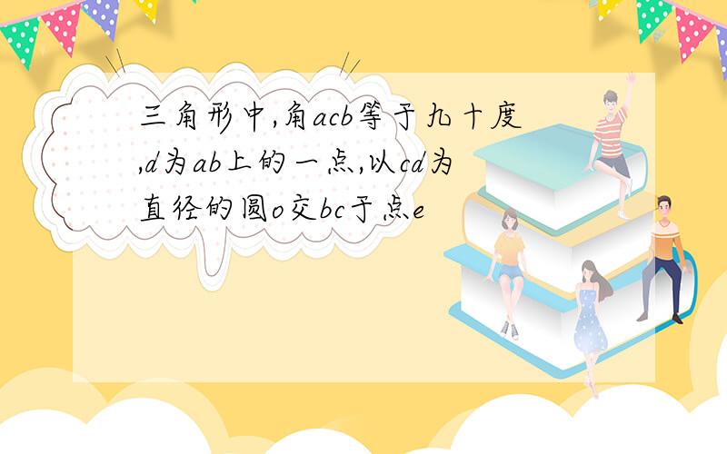 三角形中,角acb等于九十度,d为ab上的一点,以cd为直径的圆o交bc于点e