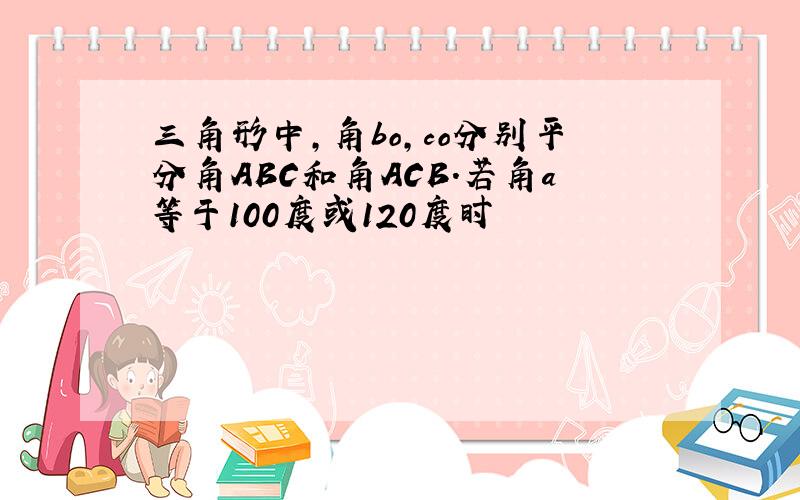 三角形中,角bo,co分别平分角ABC和角ACB.若角a等于100度或120度时