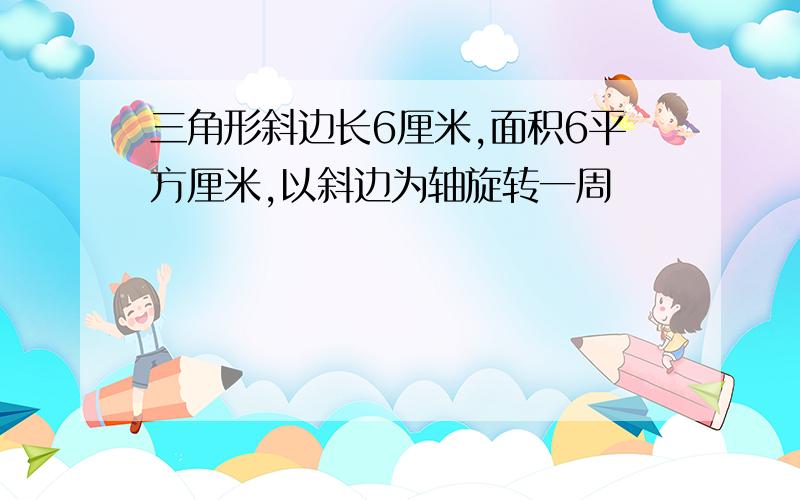 三角形斜边长6厘米,面积6平方厘米,以斜边为轴旋转一周