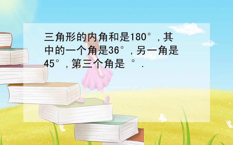 三角形的内角和是180°,其中的一个角是36°,另一角是45°,第三个角是 °.