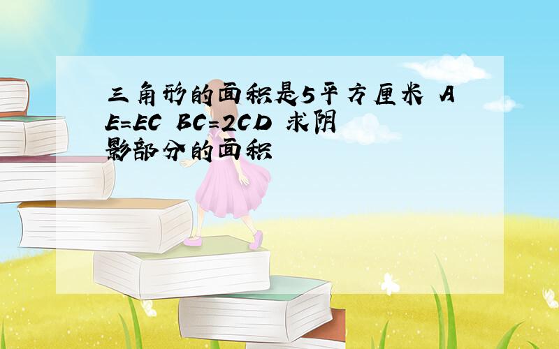 三角形的面积是5平方厘米 AE=EC BC=2CD 求阴影部分的面积