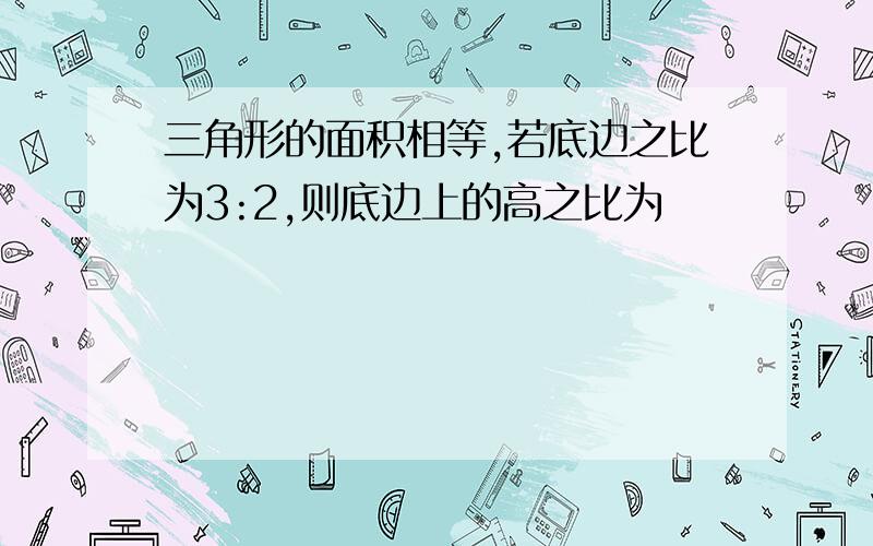 三角形的面积相等,若底边之比为3:2,则底边上的高之比为