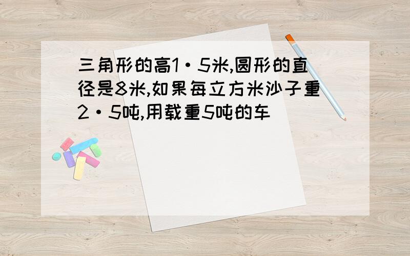 三角形的高1·5米,圆形的直径是8米,如果每立方米沙子重2·5吨,用载重5吨的车