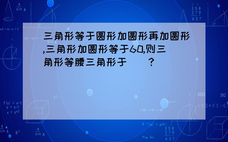 三角形等于圆形加圆形再加圆形,三角形加圆形等于60,则三角形等腰三角形于()?