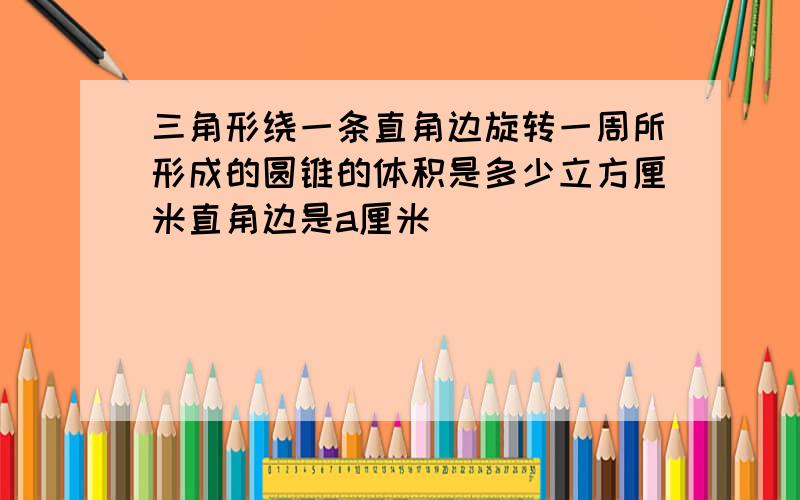 三角形绕一条直角边旋转一周所形成的圆锥的体积是多少立方厘米直角边是a厘米