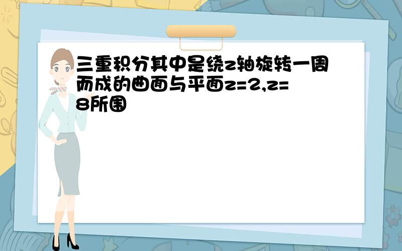 三重积分其中是绕z轴旋转一周而成的曲面与平面z=2,z=8所围