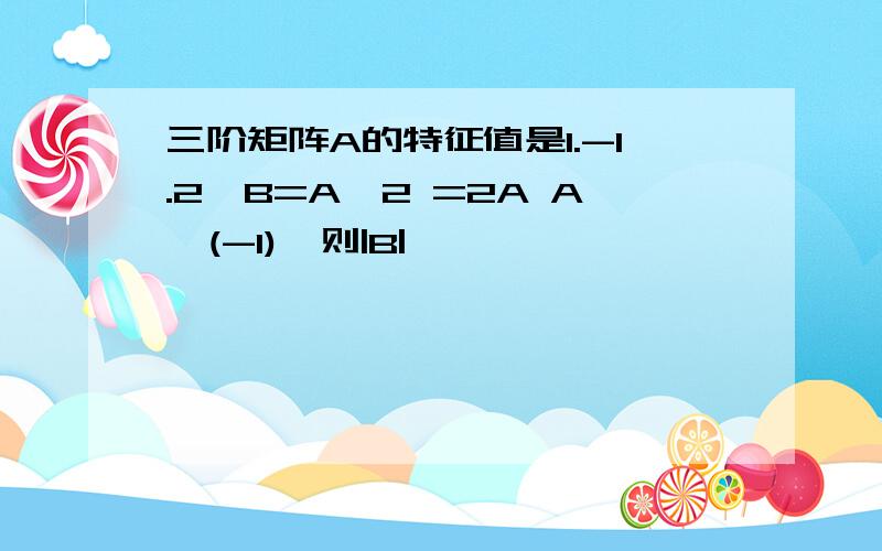 三阶矩阵A的特征值是1.-1.2,B=A^2 =2A A^(-1),则|B|