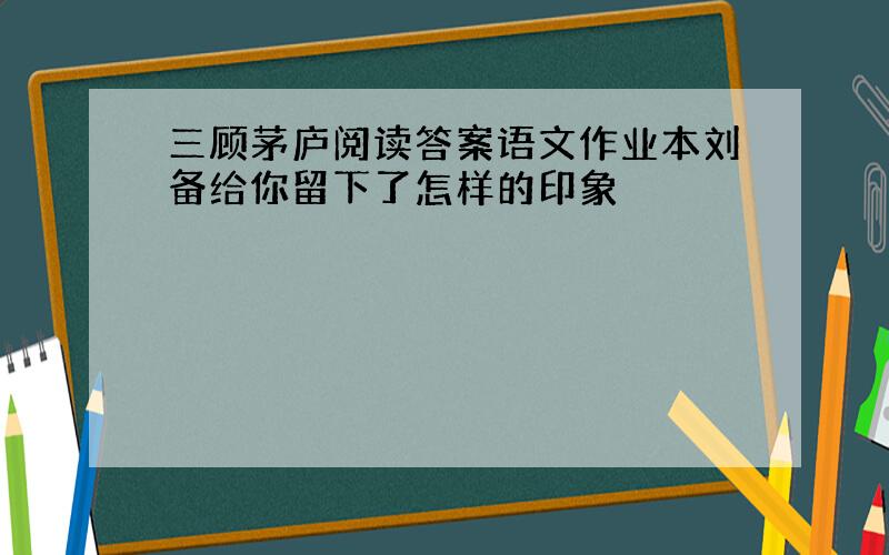 三顾茅庐阅读答案语文作业本刘备给你留下了怎样的印象