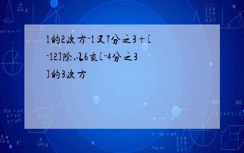 1的2次方-1又7分之3+[-12]除以6乘[-4分之3]的3次方