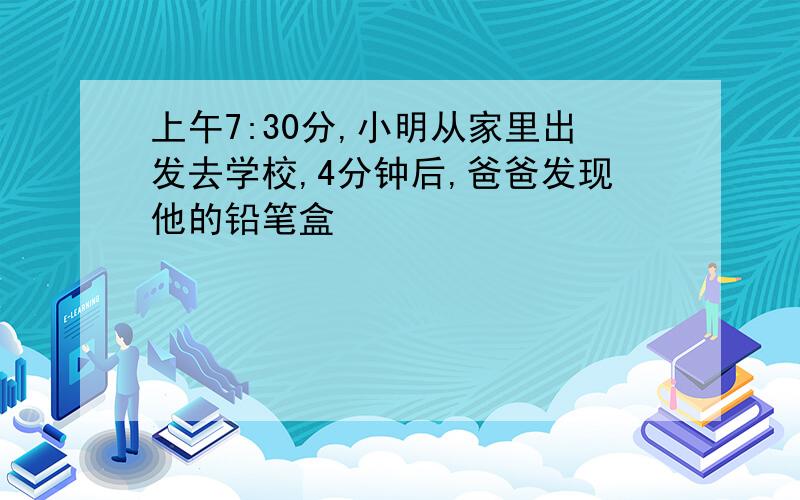 上午7:30分,小明从家里出发去学校,4分钟后,爸爸发现他的铅笔盒