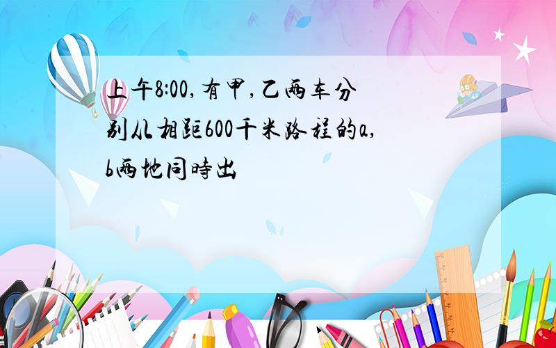 上午8:00,有甲,乙两车分别从相距600千米路程的a,b两地同时出