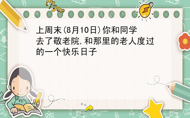 上周末(8月10日)你和同学去了敬老院,和那里的老人度过的一个快乐日子