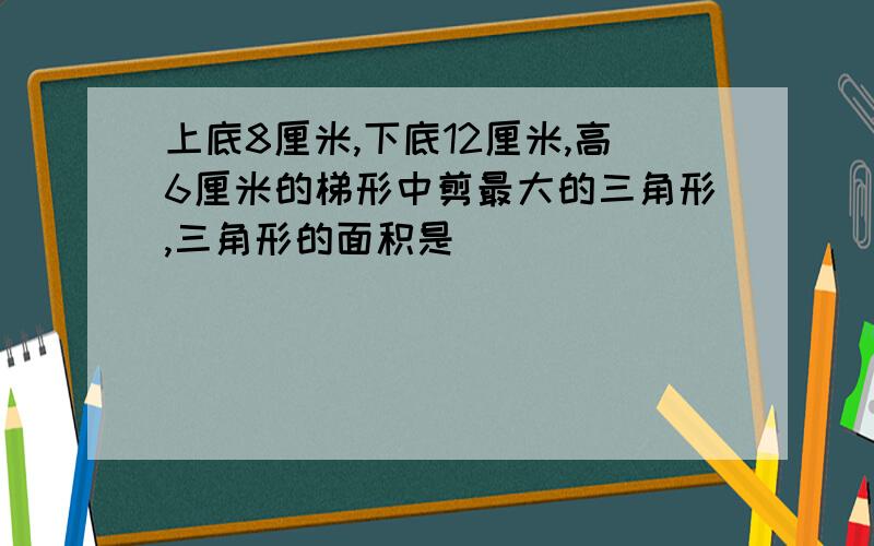 上底8厘米,下底12厘米,高6厘米的梯形中剪最大的三角形,三角形的面积是