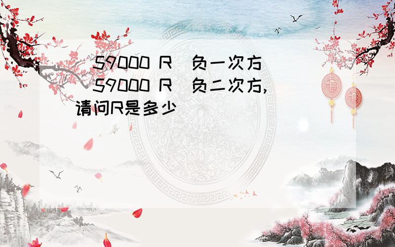 (59000 R)负一次方 (59000 R)负二次方,请问R是多少