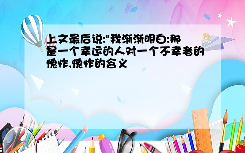 上文最后说:"我渐渐明白:那是一个幸运的人对一个不幸者的愧怍,愧怍的含义