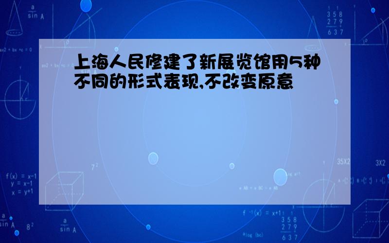 上海人民修建了新展览馆用5种不同的形式表现,不改变原意