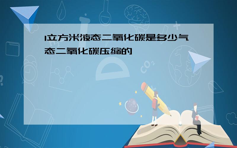 1立方米液态二氧化碳是多少气态二氧化碳压缩的