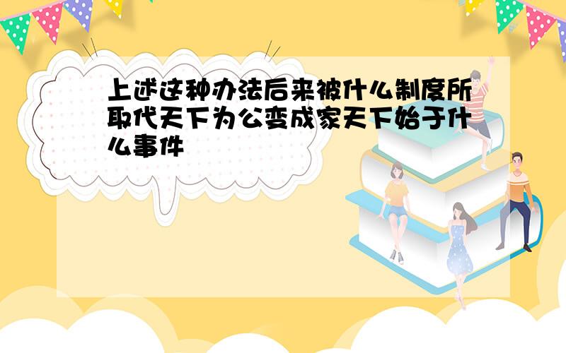 上述这种办法后来被什么制度所取代天下为公变成家天下始于什么事件