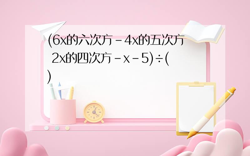 (6x的六次方-4x的五次方 2x的四次方-x-5)÷()