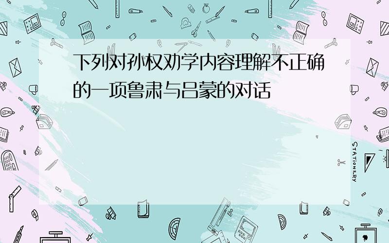 下列对孙权劝学内容理解不正确的一项鲁肃与吕蒙的对话