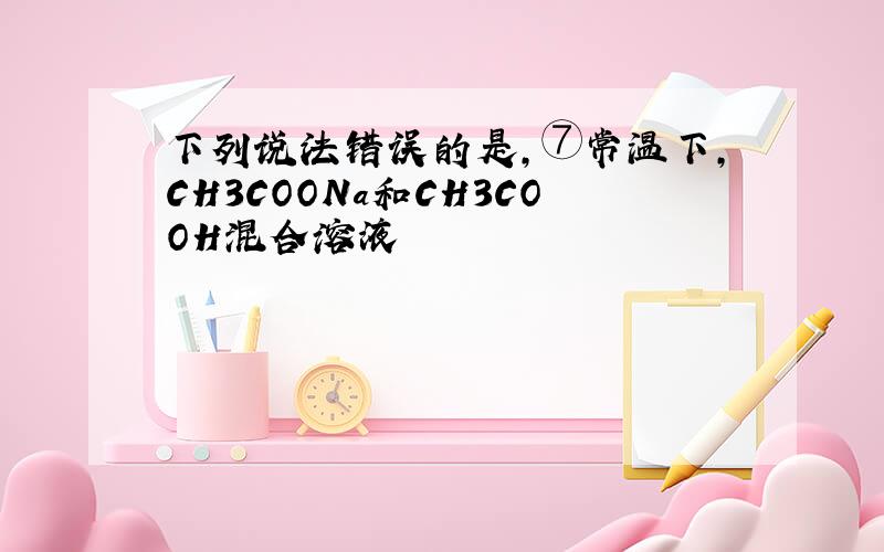 下列说法错误的是,⑦常温下,CH3COONa和CH3COOH混合溶液