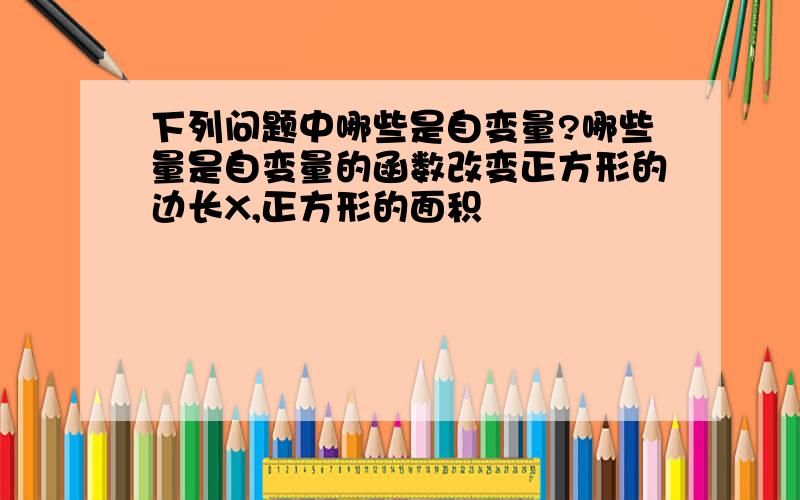 下列问题中哪些是自变量?哪些量是自变量的函数改变正方形的边长X,正方形的面积