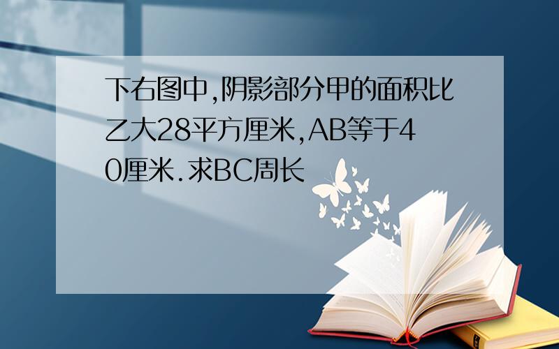 下右图中,阴影部分甲的面积比乙大28平方厘米,AB等于40厘米.求BC周长