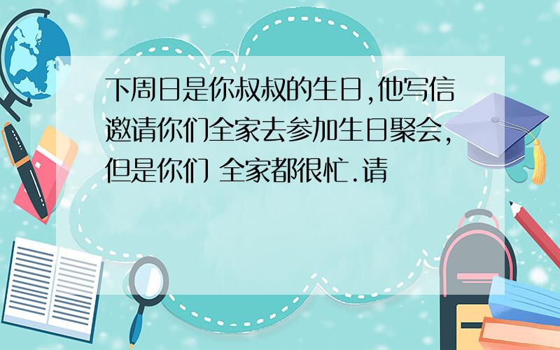 下周日是你叔叔的生日,他写信邀请你们全家去参加生日聚会,但是你们 全家都很忙.请