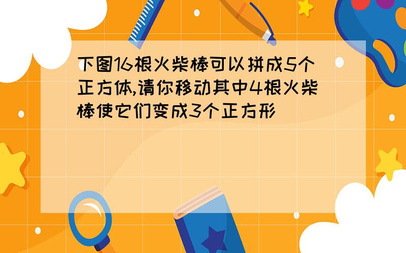 下图16根火柴棒可以拼成5个正方体,请你移动其中4根火柴棒使它们变成3个正方形