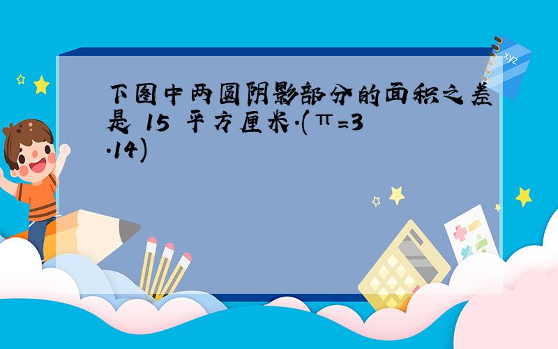 下图中两圆阴影部分的面积之差是 15 平方厘米.(π＝3.14)