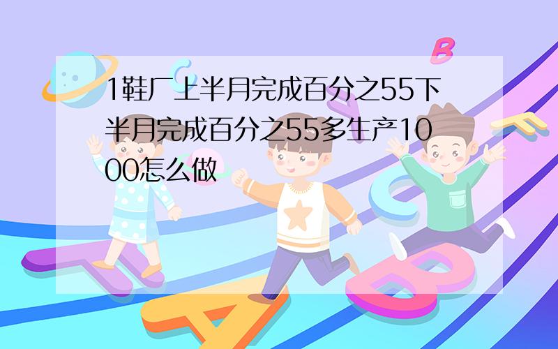 1鞋厂上半月完成百分之55下半月完成百分之55多生产1000怎么做