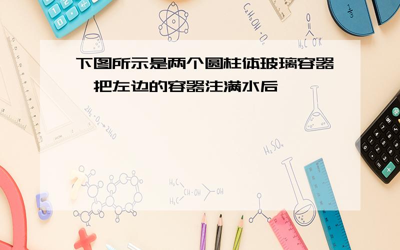 下图所示是两个圆柱体玻璃容器,把左边的容器注满水后